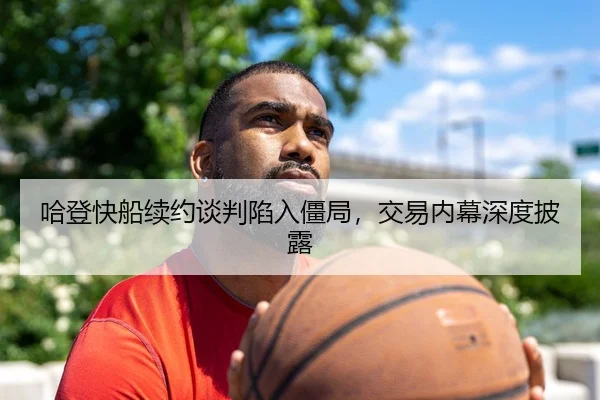 哈登快船续约谈判陷入僵局，交易内幕深度披露
