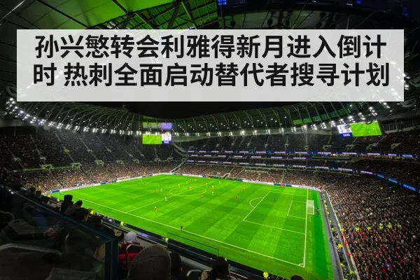 孙兴慜转会利雅得新月进入倒计时 热刺全面启动替代者搜寻计划