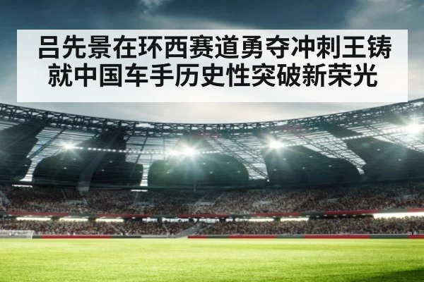 吕先景在环西赛道勇夺冲刺王铸就中国车手历史性突破新荣光